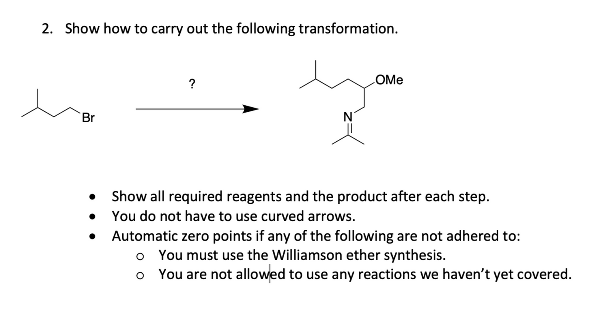 2. Show how to carry out the following transformation.
?
LOME
Br
Show all required reagents and the product after each step.
You do not have to use curved arrows.
Automatic zero points if any of the following are not adhered to:
You must use the Williamson ether synthesis.
You are not allowed to use any reactions we haven't yet covered.
