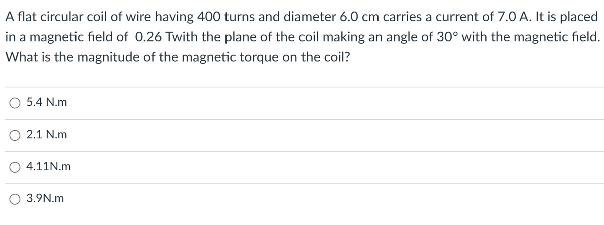A flat circular coil of wire having 400 turns and diameter 6.0 cm carries a current of 7.0 A. It is placed
in a magnetic field of 0.26 Twith the plane of the coil making an angle of 30° with the magnetic field.
What is the magnitude of the magnetic torque on the coil?
5.4 N.m
2.1 N.m
4.11N.m
O 3.9N.m
