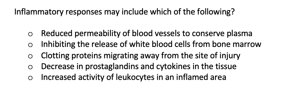 Inflammatory responses may include which of the following?
Reduced permeability of blood vessels to conserve plasma
o Inhibiting the release of white blood cells from bone marrow
o Cotting proteins migrating away from the site of injury
Decrease in prostaglandins and cytokines in the tissue
Increased activity of leukocytes in an inflamed area
