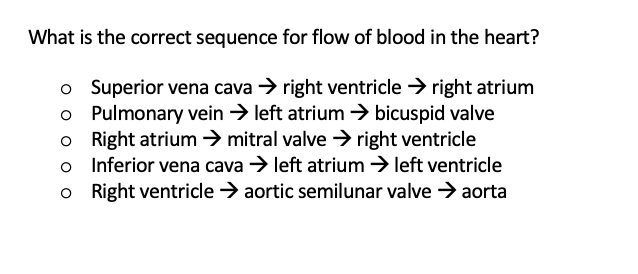 What is the correct sequence for flow of blood in the heart?
o Superior vena cava → right ventricle > right atrium
o Pulmonary vein > left atrium → bicuspid valve
o Right atrium → mitral valve → right ventricle
o Inferior vena cava > left atrium > left ventricle
o Right ventricle > aortic semilunar valve → aorta

