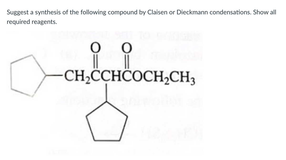 Suggest a synthesis of the following compound by Claisen or Dieckmann condensations. Show all
required reagents.
CH,CCHĈOCH2CH3
