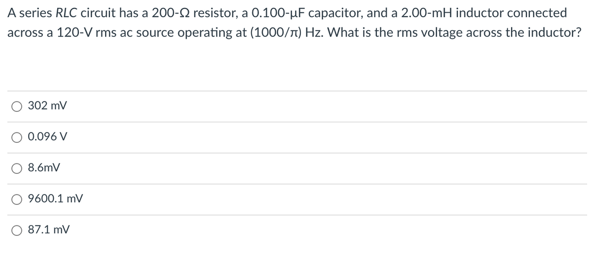 A series RLC circuit has a 200-Q resistor, a 0.100-µF capacitor, and a 2.00-mH inductor connected
across a 120-V rms ac source operating at (1000/T) Hz. What is the rms voltage across the inductor?
302 mV
0.096 V
8.6mV
9600.1 mV
87.1 mV
