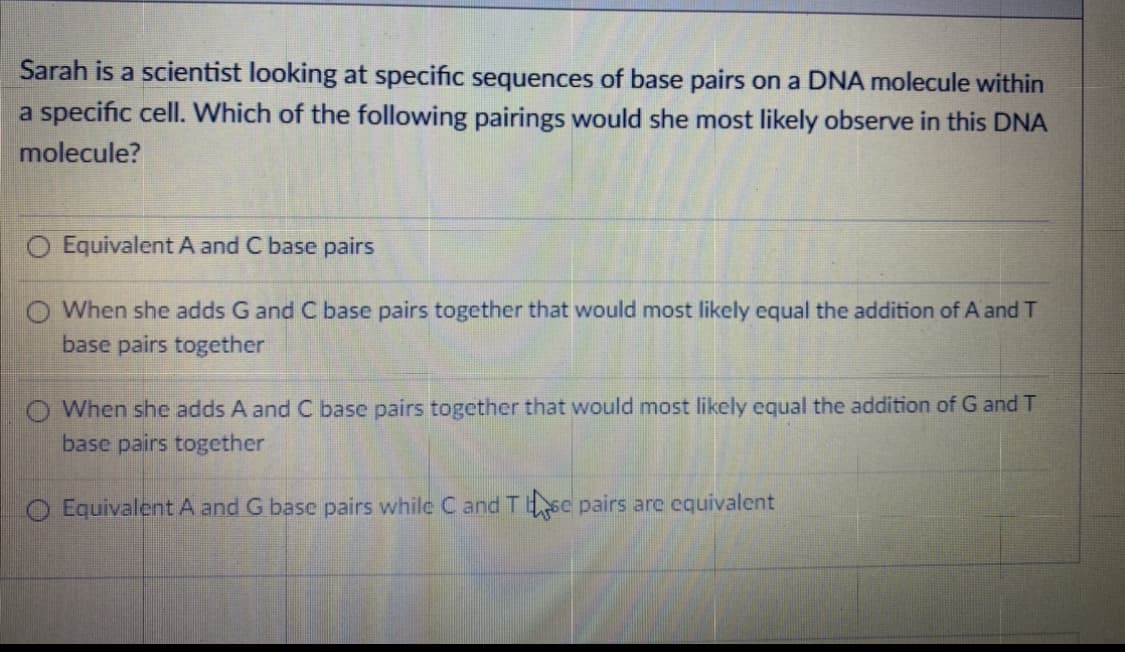 Sarah is a scientist looking at specific sequences of base pairs on a DNA molecule within
a specific cell. Which of the following pairings would she most likely observe in this DNA
molecule?
O Equivalent A and C base pairs
O When she adds G and C base pairs together that would most likely equal the addition of A and T
base pairs together
O When she adds A and C base pairs together that would most likely equal the addition of G and T
base pairs together
O EquivalentA and G base pairs while C and Tsc pairs are equivalent
