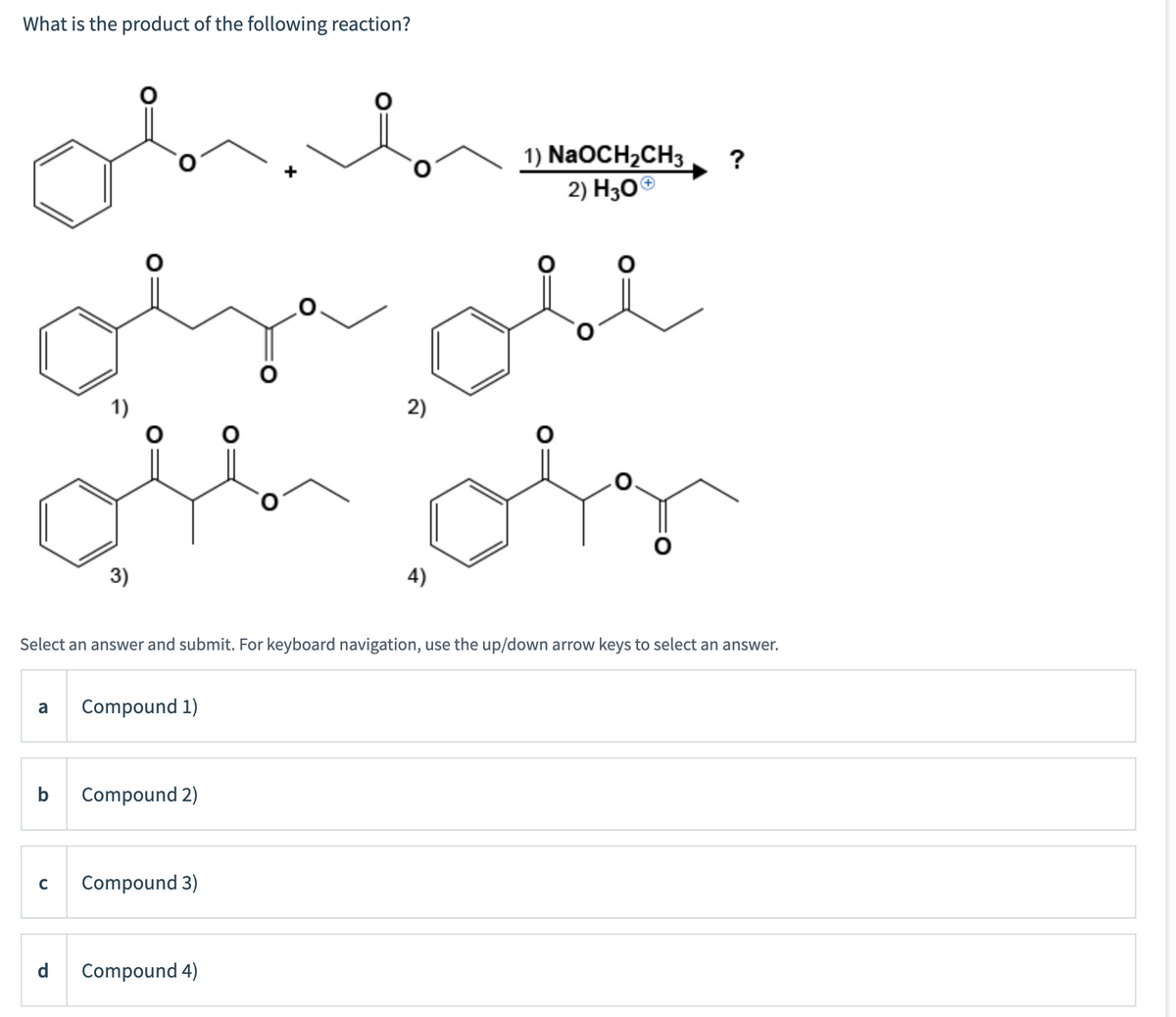 What is the product of the following reaction?
1) NaOCH2CH3
2) H30®
?
1)
2)
3)
4)
Select an answer and submit. For keyboard navigation, use the up/down arrow keys to select an answer.
a
Compound 1)
b
Compound 2)
Compound 3)
d
Compound 4)
