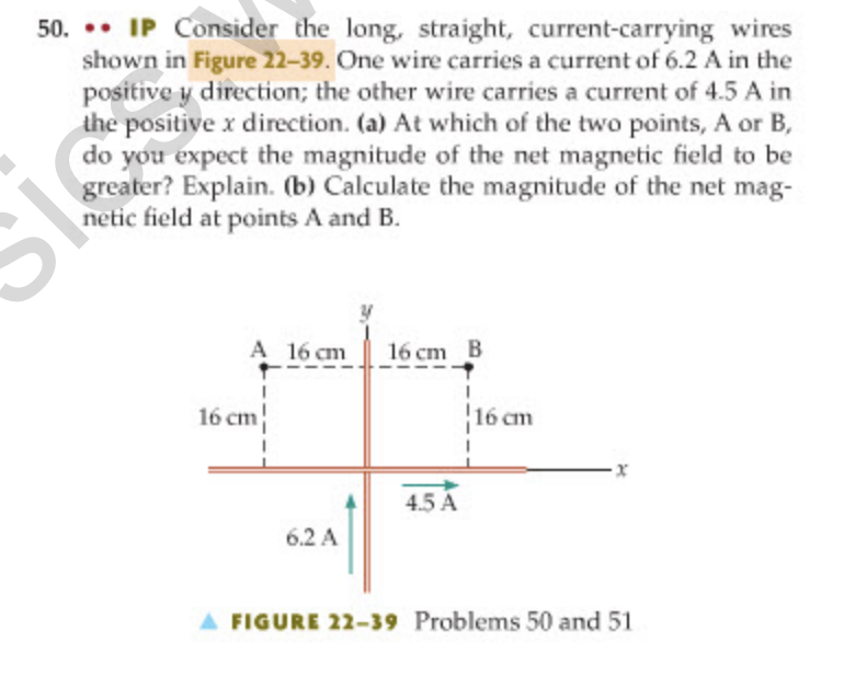 50. •• IP Consider the long, straight, current-carrying wires
shown in Figure 22-39. One wire carries a current of 6.2 A in the
positive y direction; the other wire carries a current of 4.5 A in
the positive x direction. (a) At which of the two points, A or B,
do you expect the magnitude of the net magnetic field to be
greater? Explain. (b) Calculate the magnitude of the net mag-
netic field at points A and B.
A 16 cm
16 cm B
16 cm
16 cm
4.5 A
6.2 A
A FIGURE 22-39 Problems 50 and 51
