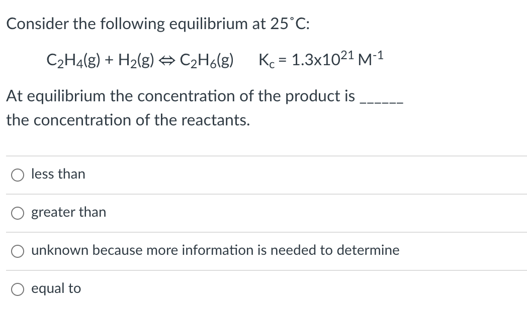 Consider the following equilibrium at 25°C:
C2H4(g) + H2(g) → C2H6(g)
Kc = 1.3x1021 M-1
At equilibrium the concentration of the product is
the concentration of the reactants.
less than
greater than
unknown because more information is needed to determine
equal to
