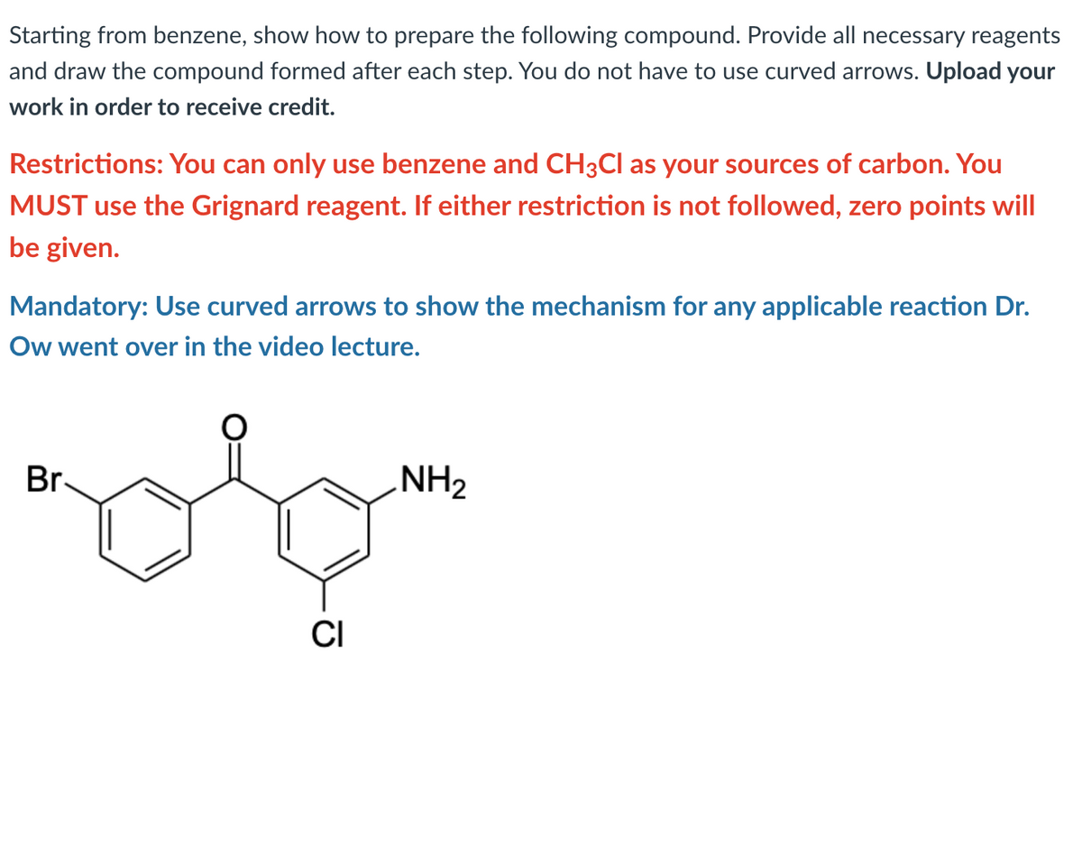 Starting from benzene, show how to prepare the following compound. Provide all necessary reagents
and draw the compound formed after each step. You do not have to use curved arrows. Upload your
work in order to receive credit.
Restrictions: You can only use benzene and CH3CI as your sources of carbon. You
MUST use the Grignard reagent. If either restriction is not followed, zero points will
be given.
Mandatory: Use curved arrows to show the mechanism for any applicable reaction Dr.
Ow went over in the video lecture.
Br.
NH2
CI
