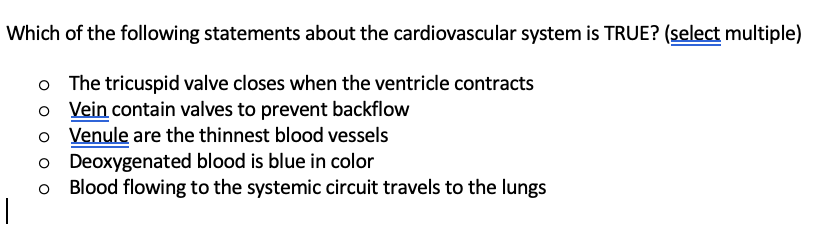 Which of the following statements about the cardiovascular system is TRUE? (select multiple)
o The tricuspid valve closes when the ventricle contracts
Vein contain valves to prevent backflow
o Venule are the thinnest blood vessels
o Deoxygenated blood is blue in color
Blood flowing to the systemic circuit travels to the lungs
