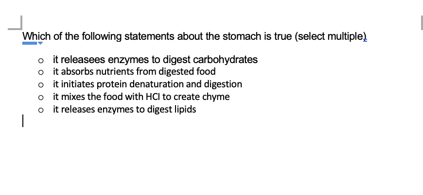 Which of the following statements about the stomach is true (select multiple)
it releasees enzymes to digest carbohydrates
it absorbs nutrients from digested food
it initiates protein denaturation and digestion
oit mixes the food with HCl to create chyme
it releases enzymes to digest lipids
