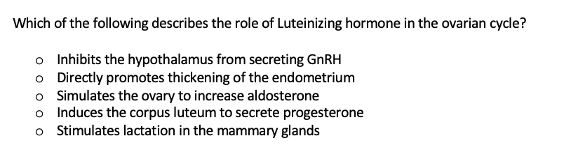 Which of the following describes the role of Luteinizing hormone in the ovarian cycle?
o Inhibits the hypothalamus from secreting GNRH
o Directly promotes thickening of the endometrium
o Simulates the ovary to increase aldosterone
o Induces the corpus luteum to secrete progesterone
Stimulates lactation in the mammary glands
