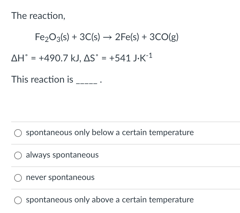 The reaction,
Fe203(s) + 3C(s) → 2Fe(s) + 3CO(g)
AH° = +490.7 kJ, AS° = +541 J-K-1
%3D
This reaction is
spontaneous only below a certain temperature
always spontaneous
never spontaneous
spontaneous only above a certain temperature
