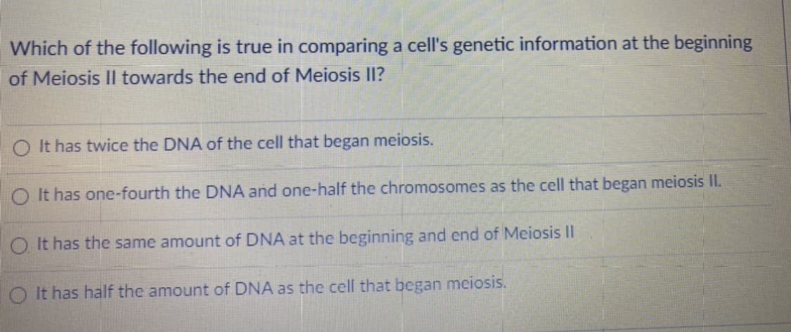 Which of the following is true in comparing a cell's genetic information at the beginning
of Meiosis II towards the end of Meiosis II?
O It has twice the DNA of the cell that began meiosis.
O It has one-fourth the DNA and one-half the chromosomes as the cell that began meiosis II.
O It has the same amount of DNA at the beginning and end of Meiosis II
It has half the amount of DNA as the cell that began meiosis.
