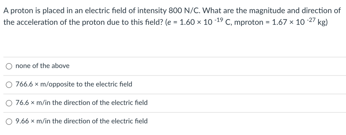 A proton is placed in an electric field of intensity 800 N/C. What are the magnitude and direction of
kg)
the acceleration of the proton due to this field? (e = 1.60 x 10 19 C, mproton = 1.67 x 10
-27
%3D
none of the above
O 766.6 x m/opposite to the electric field
76.6 x m/in the direction of the electric field
O 9.66 x m/in the direction of the electric field
