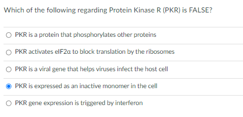 Which of the following regarding Protein Kinase R (PKR) is FALSE?
O PKR is a protein that phosphorylates other proteins
PKR activates elF2a to block translation by the ribosomes
PKR is a viral gene that helps viruses infect the host cell
PKR is expressed as an inactive monomer in the cell
O PKR gene expression is triggered by interferon
