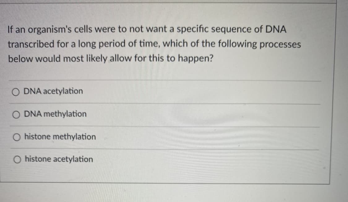 If an organism's cells were to not want a specific sequence of DNA
transcribed for a long period of time, which of the following processes
below would most likely allow for this to happen?
O DNA acetylation
O DNA methylation
O histone methylation
O histone acetylation
