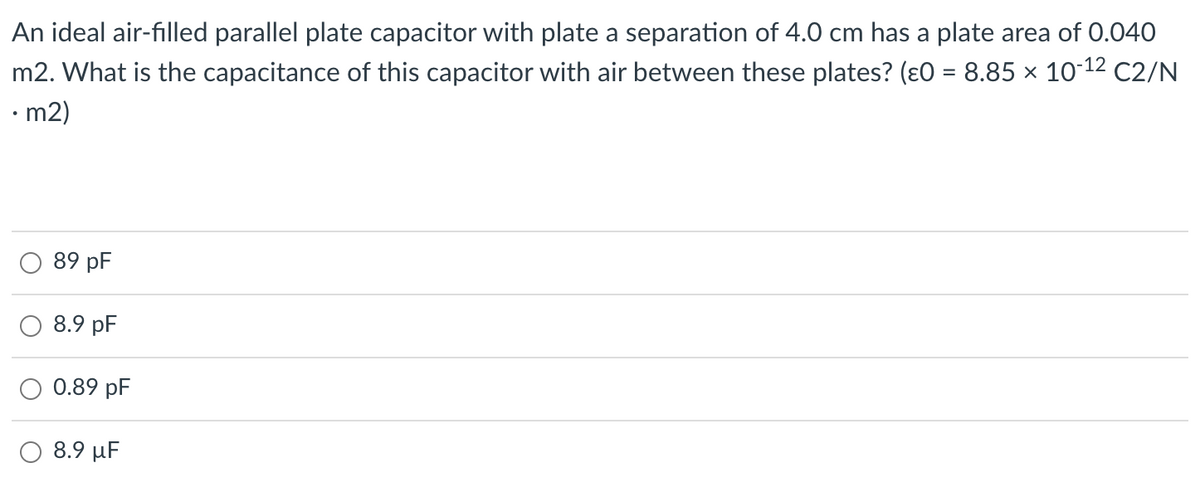 An ideal air-filled parallel plate capacitor with plate a separation of 4.0 cm has a plate area of 0.040
m2. What is the capacitance of this capacitor with air between these plates? (ɛ0 = 8.85 × 10-12 C2/N
• m2)
89 pF
8.9 pF
0.89 pF
8.9 μ
