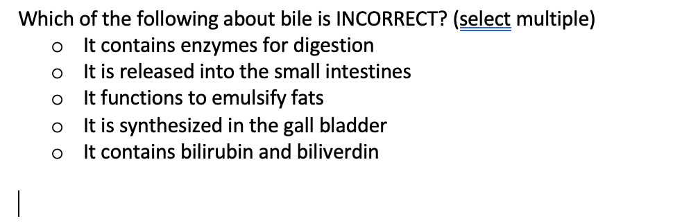 Which of the following about bile is INCORRECT? (select multiple)
o It contains enzymes for digestion
It is released into the small intestines
It functions to emulsify fats
It is synthesized in the gall bladder
It contains bilirubin and biliverdin
оо
