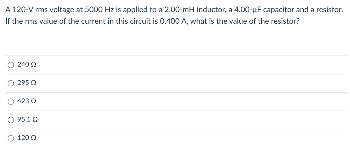 A 120-V rms voltage at 5000 Hz is applied to a 2.00-mH inductor, a 4.00-µF capacitor and a resistor.
If the rms value of the current in this circuit is 0.400 A, what is the value of the resistor?
240 2
295 Q
423 2
95.1 Q
120 Q
