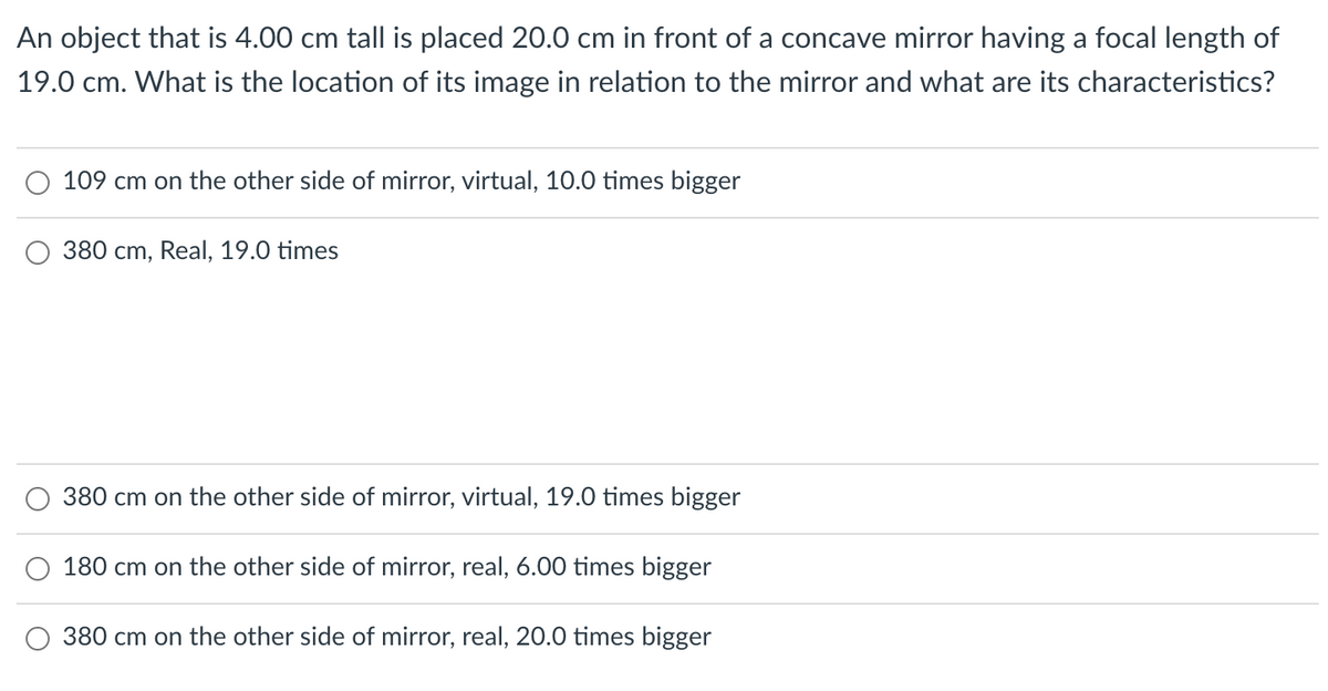 An object that is 4.00 cm tall is placed 20.0 cm in front of a concave mirror having a focal length of
19.0 cm. What is the location of its image in relation to the mirror and what are its characteristics?
109 cm on the other side of mirror, virtual, 10.0 times bigger
380 cm, Real, 19.0 times
380 cm on the other side of mirror, virtual, 19.0 times bigger
180 cm on the other side of mirror, real, 6.00 times bigger
380 cm on the other side of mirror, real, 20.0 times bigger
