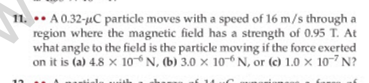 11. •• A 0.32-uC particle moves with a speed of 16 m/s through a
region where the magnetic field has a strength of 0.95 T. At
what angle to the field is the particle moving if the force exerted
on it is (a) 4.8 x 106 N, (b) 3.0 x 10-6 N, or (c) 1.0 x 107 N?
12
faunn af
