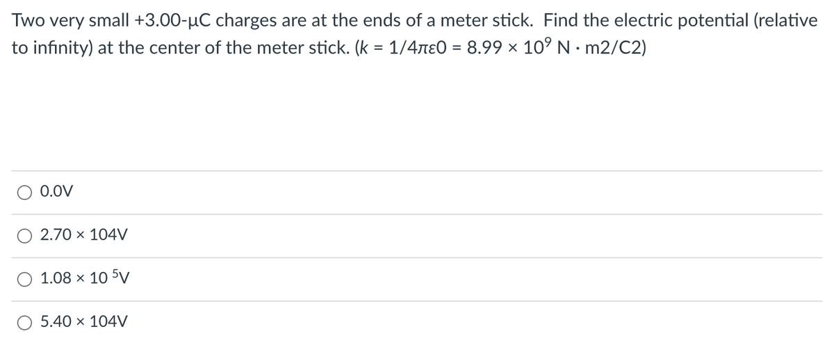 Two very small| +3.00-µC charges are at the ends of a meter stick. Find the electric potential (relative
to infinity) at the center of the meter stick. (k = 1/4ne0 = 8.99 × 10° N · m2/C2)
0.0V
2.70 x 104V
1.08 x 10 5V
5.40 x 104V
