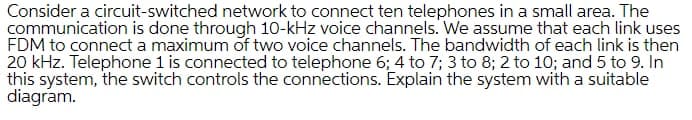 Consider a circuit-switched network to connect ten telephones in a small area. The
communication is done through 10-kHz voice channels. We assume that each link uses
FDM to connect a maximum of two voice channels. The bandwidth of each link is then
20 kHz. Telephone 1 is connected to telephone 6; 4 to 7; 3 to 8; 2 to 10; and 5 to 9. In
this system, the switch controls the connections. Explain the system with a suitable
diagram.
