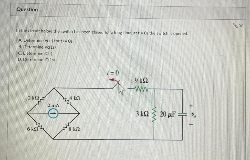 Question
In the circuit below the switch has been closed for a long time, at t = Os the switch is opened.
A. Determine Vc(t) for t>= Os
B. Determine Vc(1s)
C. Determine iC(t)
D. Determine iC(1s)
ΣΚΩΤ
6 ΚΩ
2 mA
ww
4 ΚΩ
18 ΙΩ
1=0
9 ΚΩ
--
3 ΚΩ
+
20 μF — ν
I