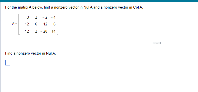 For the matrix A below, find a nonzero vector in Nul A and a nonzero vector in Col A.
3
6
14
A=
3 2 -2 -4
- 12 -6 12
12
2 - 20
Find a nonzero vector in Nul A.