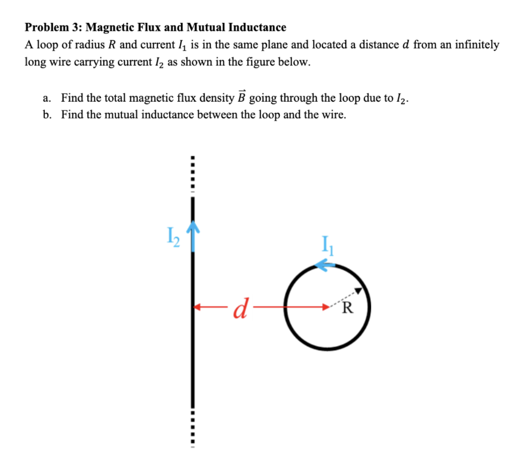 Problem 3: Magnetic Flux and Mutual Inductance
A loop of radius R and current I₁ is in the same plane and located a distance d from an infinitely
long wire carrying current I₂ as shown in the figure below.
a. Find the total magnetic flux density B going through the loop due to I₂.
b. Find the mutual inductance between the loop and the wire.
1₂
d
1
16
R