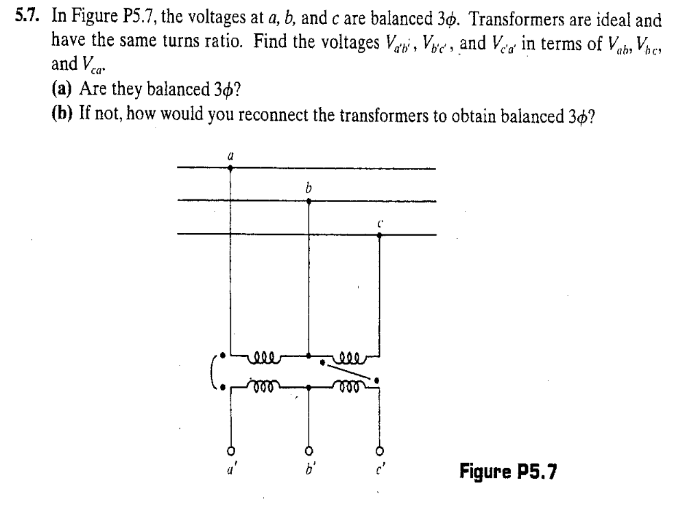 5.7. In Figure P5.7, the voltages at a, b, and c are balanced 30. Transformers are ideal and
have the same turns ratio. Find the voltages Va, Vic, and Vea in terms of Vab, Vher
and V ca
(a) Are they balanced 30?
(b) If not, how would you reconnect the transformers to obtain balanced 36?
a
rele
b
6
b'
000
(
Figure P5.7