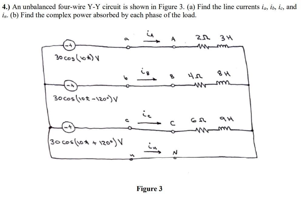 4.) An unbalanced four-wire Y-Y circuit is shown in Figure 3. (a) Find the line currents ia, ib, ic, and
in. (b) Find the complex power absorbed by each phase of the load.
30 cos (6) V
30 cos (10-120°) V
30 cos (10 + 1200) V
B
Cu₂ N
Figure 3
212
wm
4.2
www
3H
6.3
9H