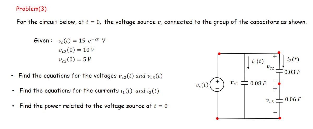 ●
Problem(3)
For the circuit below, at t = 0, the voltage source vs connected to the group of the capacitors as shown.
Given vs(t) = 15 e-²t V
Vc3(0) = 10 V
Vc2 (0) = 5 V
Find the equations for the voltages vc2(t) and vc3(t)
Find the equations for the currents i₁(t) and i₂(t)
Find the power related to the voltage source at t = 0
vs(t)
Vc1
i₁(t)
0.08 F
+
Vc2
+
Vc3
i₂ (t)
0.03 F
0.06 F