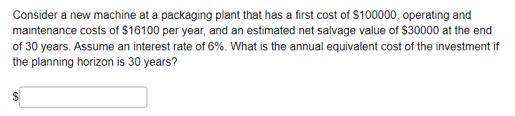 Consider a new machine at a packaging plant that has a first cost of $100000, operating and
maintenance costs of $16100 per year, and an estimated net salvage value of $30000 at the end
of 30 years. Assume an interest rate of 6%. What is the annual equivalent cost of the investment if
the planning horizon is 30 years?
%24
