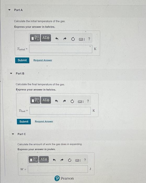 Part A
Calculate the initial temperature of the gas.
Express your answer in kelvins.
國) ?
Tinitial =
K
Submit
Request Answer
Part B
Calculate the final temperature of the gas.
Express your answer in kelvins.
Tinal =
K
Submit
Request Answer
Part C
Calculate the amount of work the gas does in expanding.
Express your answer in joules.
W =
J
P Pearson
