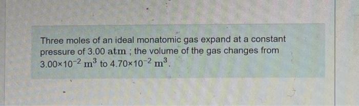 Three moles of an ideal monatomic gas expand at a constant
pressure of 3.00 atm ; the volume of the gas changes from
3.00x10-2 m3 to 4.70x10-2 m3.
