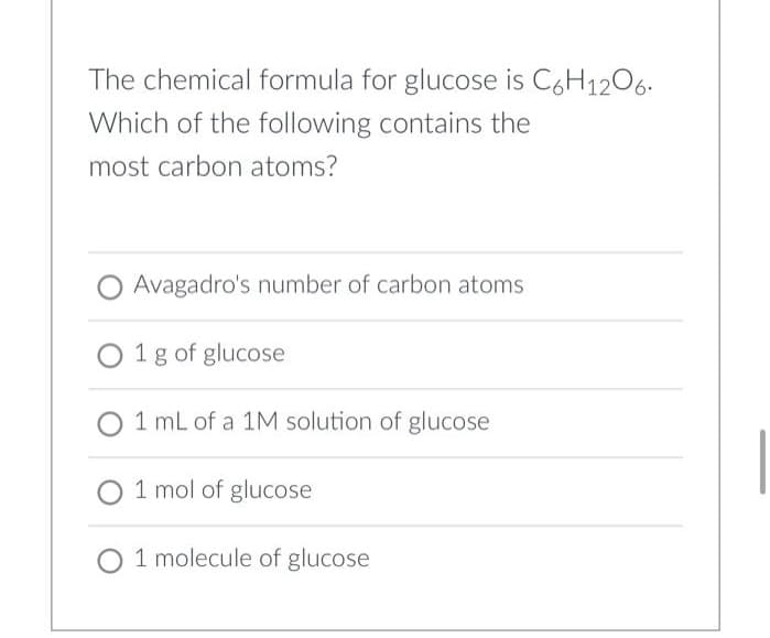 The chemical formula for glucose is C6H1206.
Which of the following contains the
most carbon atoms?
Avagadro's number of carbon atoms
O 1g of glucose
1 mL of a 1M solution of glucose
1 mol of glucose
1 molecule of glucose
