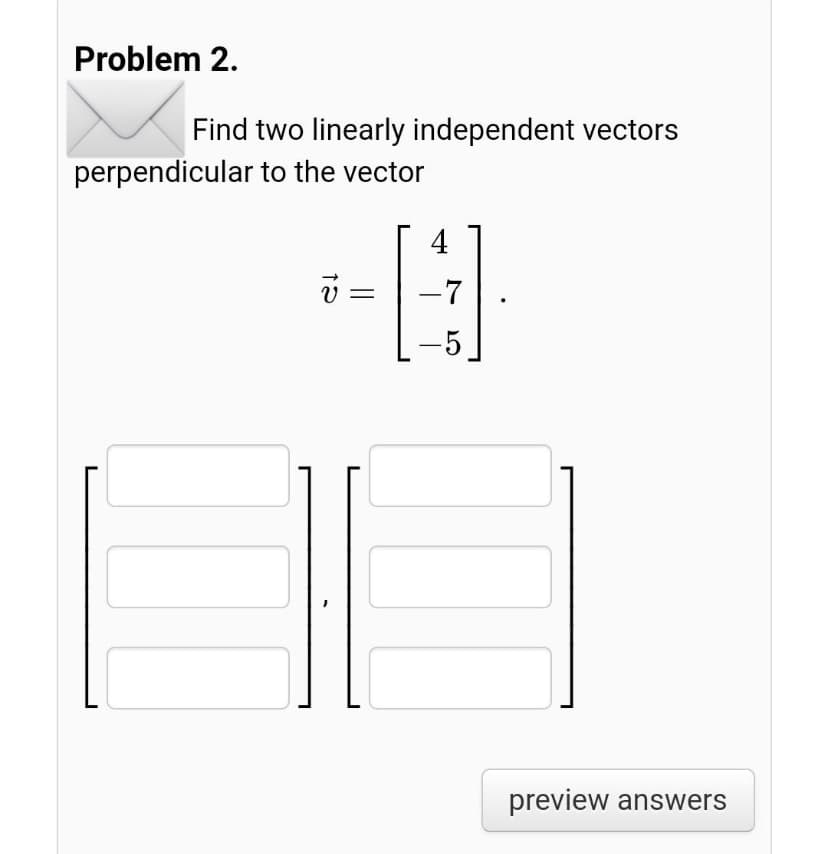 Problem 2.
Find two linearly independent vectors
perpendicular to the vector
4
-7
-5
preview answers
||
