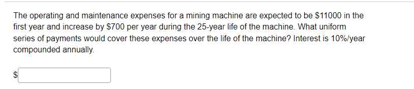 The operating and maintenance expenses for a mining machine are expected to be $11000 in the
first year and increase by $700 per year during the 25-year life of the machine. What uniform
series of payments would cover these expenses over the life of the machine? Interest is 10%/year
compounded annually.
$4
