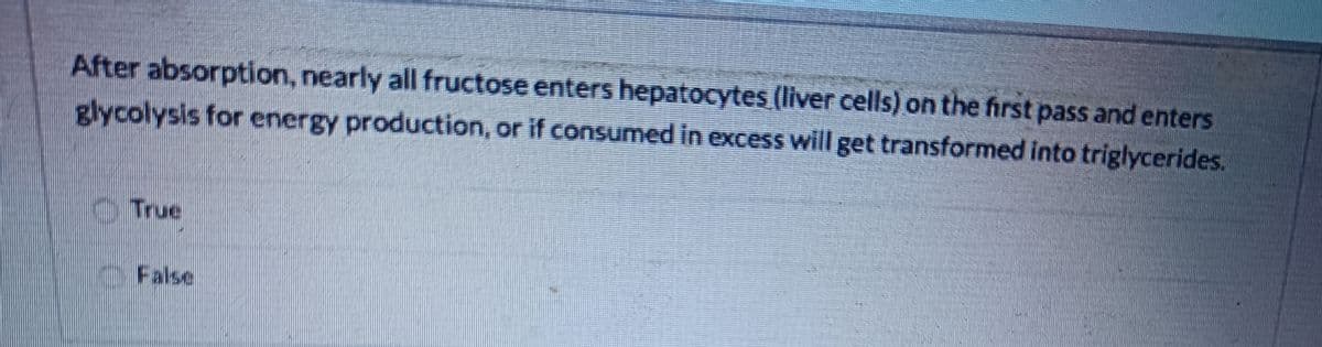 After absorption, nearly all fructose enters hepatocytes (liver cells) on the first pass and enters
glycolysis for energy production, or if consumed in excess will get transformed into triglycerides.
True
False