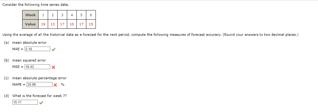 Consider the following time series data.
Week 1 2
3
Value 19 13 17 10 17 15
Using the average of all the historical data as a forecast for the next period, compute the following measures of forecast accuracy. (Round your answers to two decimal places.)
(a) mean absolute error
MAE = 3.16
(b) mean squared error
MSE 16.43
X
(c) mean absolute percentage error
MAPE = 25.98
X%
4 5
(d) What is the forecast for week 7?
15.17