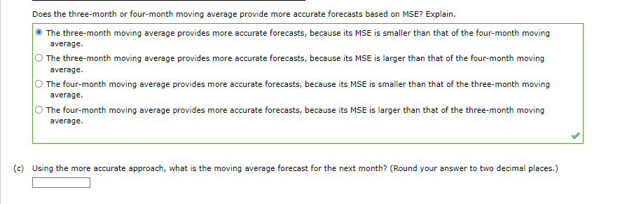 Does the three-month or four-month moving average provide more accurate forecasts based on MSE? Explain.
The three-month moving average provides more accurate forecasts, because its MSE is smaller than that of the four-month moving
average.
The three-month moving average provides more accurate forecasts, because its MSE is larger than that of the four-month moving
average.
The four-month moving average provides more accurate forecasts, because its MSE is smaller than that of the three-month moving
average.
The four-month moving average provides more accurate forecasts, because its MSE is larger than that of the three-month moving
average.
(c) Using the more accurate approach, what is the moving average forecast for the next month? (Round your answer to two decimal places.)