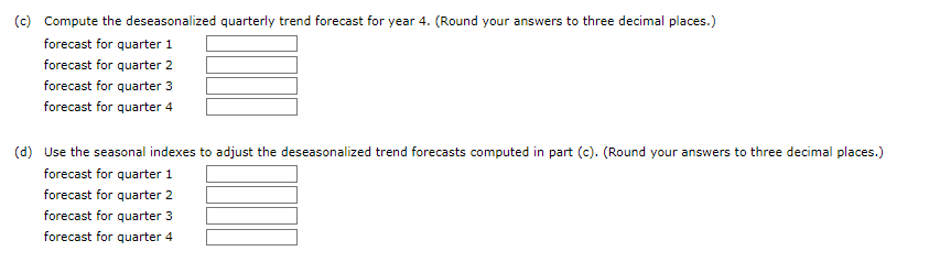 (c) Compute the deseasonalized quarterly trend forecast for year 4. (Round your answers to three decimal places.)
forecast for quarter 1
forecast for quarter 2
forecast for quarter 3
forecast for quarter 4
(d) Use the seasonal indexes to adjust the deseasonalized trend forecasts computed in part (c). (Round your answers to three decimal places.)
forecast for quarter 1
forecast for quarter 2
forecast for quarter 3
forecast for quarter 4