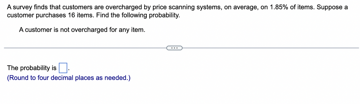 A survey finds that customers are overcharged by price scanning systems, on average, on 1.85% of items. Suppose a
customer purchases 16 items. Find the following probability.
A customer is not overcharged for any item.
The probability is
(Round to four decimal places as needed.)