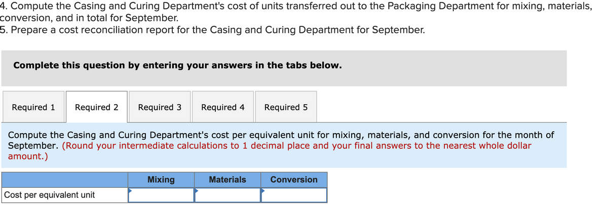 4. Compute the Casing and Curing Department's cost of units transferred out to the Packaging Department for mixing, materials,
conversion, and in total for September.
5. Prepare a cost reconciliation report for the Casing and Curing Department for September.
Complete this question by entering your answers in the tabs below.
Required 1
Required 2
Required 3
Required 4
Required 5
Compute the Casing and Curing Department's cost per equivalent unit for mixing, materials, and conversion for the month of
September. (Round your intermediate calculations to 1 decimal place and your final answers to the nearest whole dollar
amount.)
Mixing
Materials
Conversion
Cost per equivalent unit
