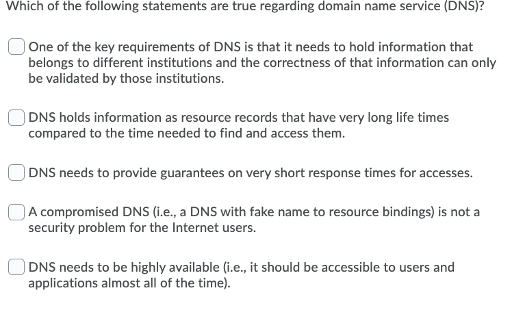 Which of the following statements are true regarding domain name service (DNS)?
One of the key requirements of DNS is that it needs to hold information that
belongs to different institutions and the correctness of that information can only
be validated by those institutions.
| DNS holds information as resource records that have very long life times
compared to the time needed to find and access them.
DNS needs to provide guarantees on very short response times for accesses.
|A compromised DNS (i.e., a DNS with fake name to resource bindings) is not a
security problem for the Internet users.
|DNS needs to be highly available (i.e., it should be accessible to users and
applications almost all of the time).
