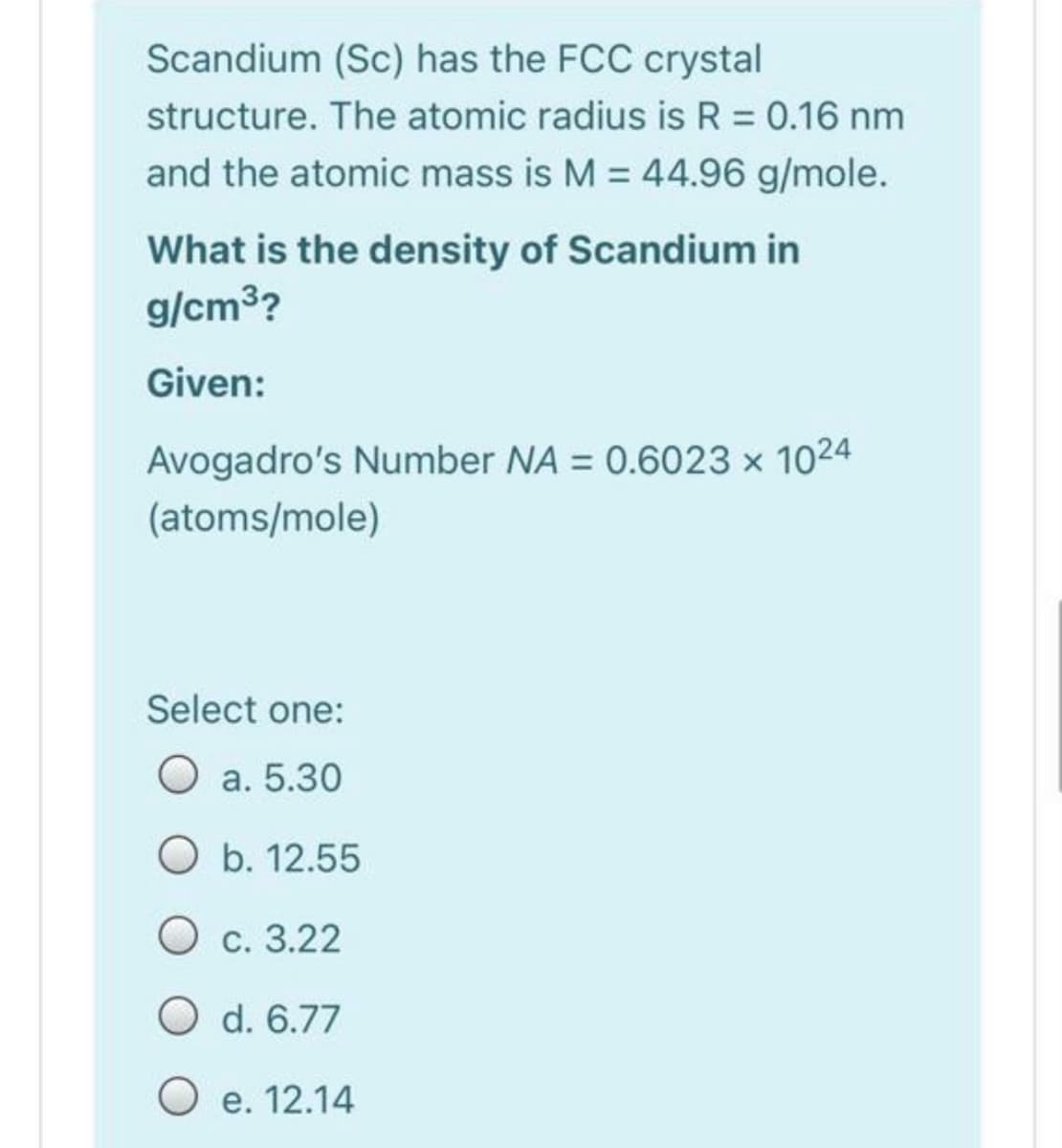 Scandium (Sc) has the FCC crystal
structure. The atomic radius is R = 0.16 nm
and the atomic mass is M = 44.96 g/mole.
What is the density of Scandium in
g/cm3?
Given:
Avogadro's Number NA = 0.6023 x 1024
(atoms/mole)
Select one:
O a. 5.30
O b. 12.55
О с. 3.22
O d. 6.77
О е. 12.14
