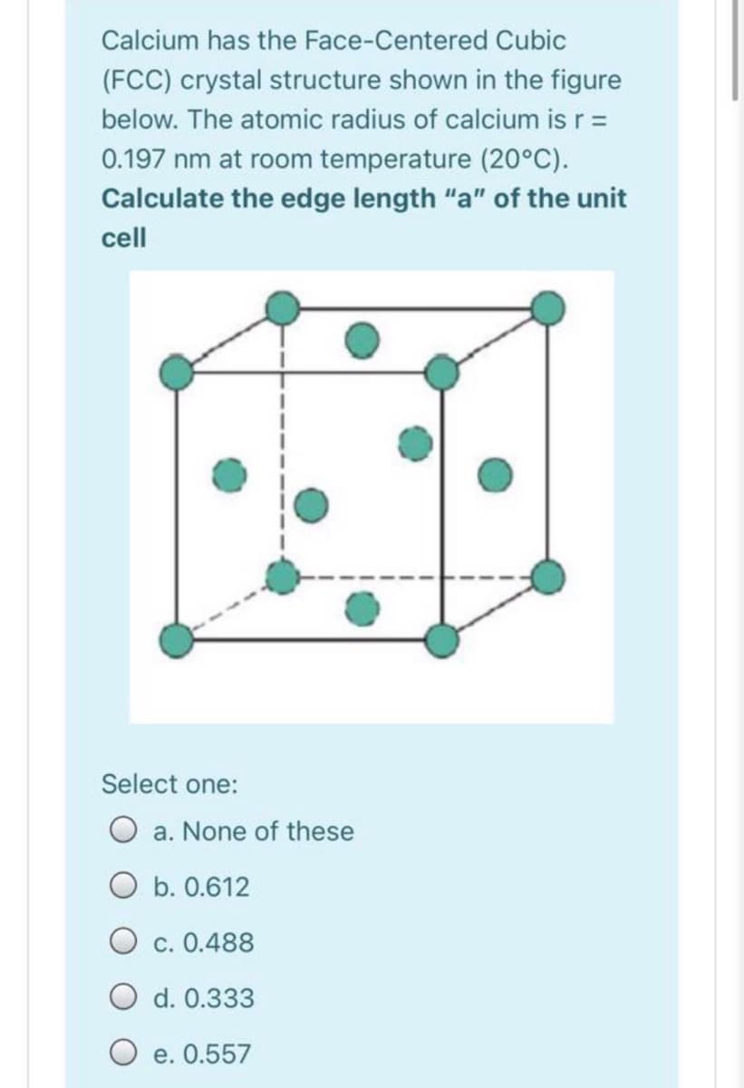 Calcium has the Face-Centered Cubic
(FCC) crystal structure shown in the figure
below. The atomic radius of calcium is r =
0.197 nm at room temperature (20°C).
Calculate the edge length "a" of the unit
cell
Select one:
a. None of these
O b. 0.612
O c. 0.488
O d. 0.333
e. 0.557
