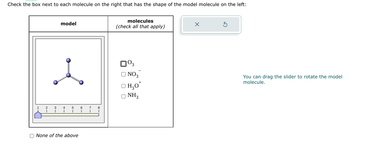 Check the box next to each molecule on the right that has the shape of the model molecule on the left:
model
2 3 4
I
None of the above
6
17
8
I
molecules
(check all that apply)
0⁰3
NO3
H₂O*
O NH3
X
You can drag the slider to rotate the model
molecule.