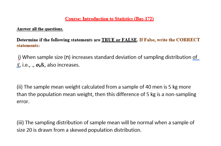 Course: Introduction to Statistics (Bus-172)
Answer all the questions.
Determine if the following statements are TRUE or FALSE. If False, write the CORRECT
statements:
i) When sample size (n) increases standard deviation of sampling distribution of
X, i.e., ., Oz&, also increases.
(ii) The sample mean weight calculated from a sample of 40 men is 5 kg more
than the population mean weight, then this difference of 5 kg is a non-sampling
error.
(iii) The sampling distribution of sample mean will be normal when a sample of
size 20 is drawn from a skewed population distribution.
