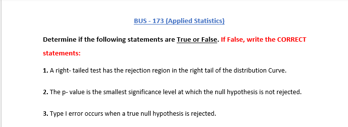 BUS - 173 (Applied Statistics)
Determine if the following statements are True or False. If False, write the CORRECT
statements:
1. A right- tailed test has the rejection region in the right tail of the distribution Curve.
2. The p- value is the smallest significance level at which the null hypothesis is not rejected.
3. Type I error occurs when a true
|hypothesis is rejected.

